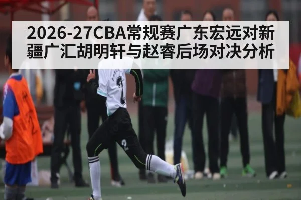 2026-27CBA常规赛广东宏远对新疆广汇胡明轩与赵睿后场对决分析