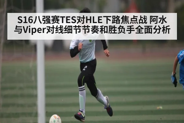 S16八强赛TES对HLE下路焦点战 阿水与Viper对线细节节奏和胜负手全面分析